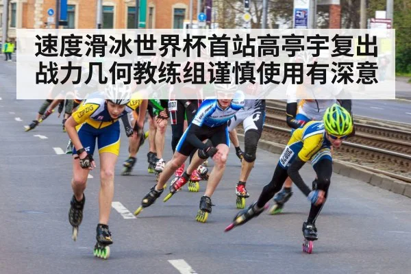 速度滑冰世界杯首站高亭宇复出战力几何教练组谨慎使用有深意